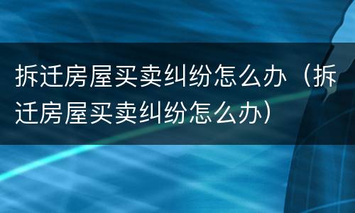 拆迁房屋买卖纠纷怎么办（拆迁房屋买卖纠纷怎么办）