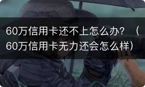 60万信用卡还不上怎么办？（60万信用卡无力还会怎么样）