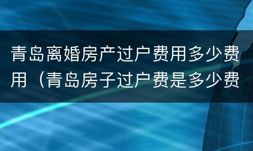 青岛离婚房产过户费用多少费用（青岛房子过户费是多少费用）