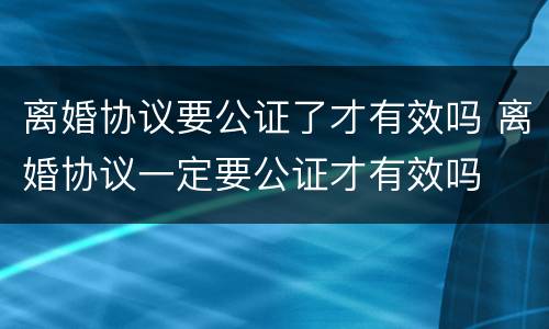 离婚协议要公证了才有效吗 离婚协议一定要公证才有效吗