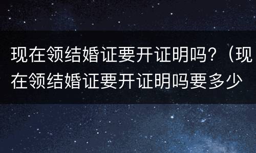 现在领结婚证要开证明吗?（现在领结婚证要开证明吗要多少钱）