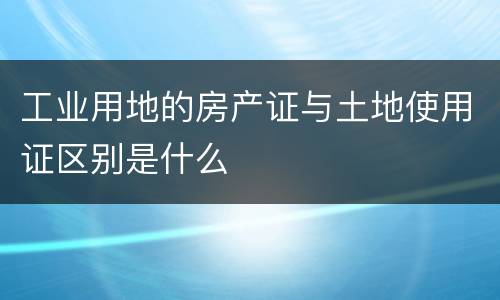 工业用地的房产证与土地使用证区别是什么