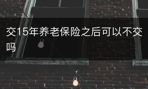 交15年养老保险之后可以不交吗