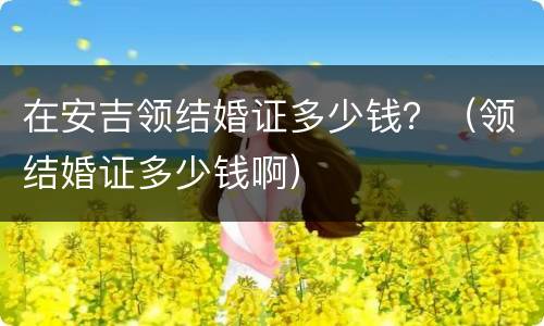 在安吉领结婚证多少钱？（领结婚证多少钱啊）