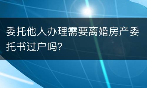 委托他人办理需要离婚房产委托书过户吗？