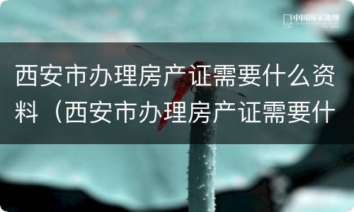 西安市办理房产证需要什么资料（西安市办理房产证需要什么资料和手续）