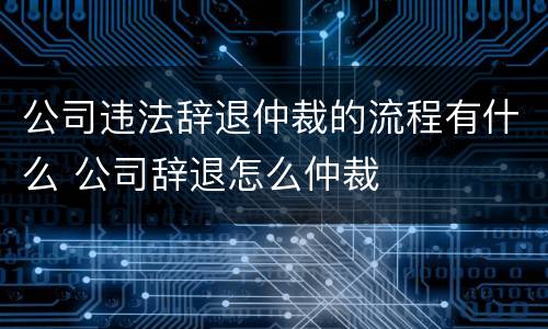 公司违法辞退仲裁的流程有什么 公司辞退怎么仲裁