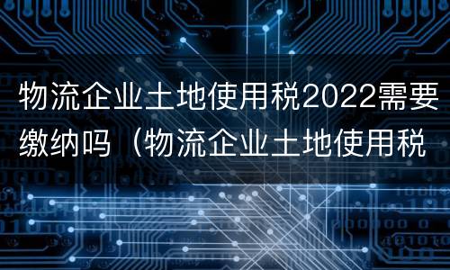 物流企业土地使用税2022需要缴纳吗（物流企业土地使用税2022需要缴纳吗）