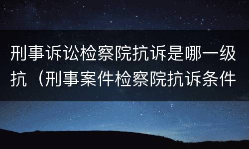 刑事诉讼检察院抗诉是哪一级抗（刑事案件检察院抗诉条件）