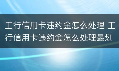 工行信用卡违约金怎么处理 工行信用卡违约金怎么处理最划算