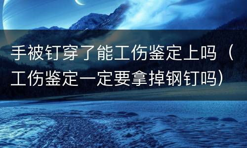 手被钉穿了能工伤鉴定上吗（工伤鉴定一定要拿掉钢钉吗）