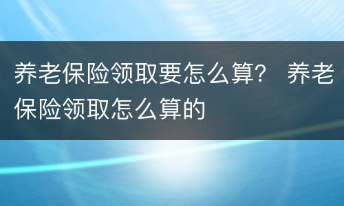 养老保险领取要怎么算？ 养老保险领取怎么算的