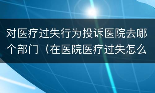 对医疗过失行为投诉医院去哪个部门（在医院医疗过失怎么投诉）