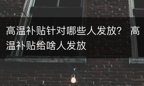 高温补贴针对哪些人发放？ 高温补贴给啥人发放