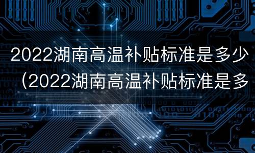 2022湖南高温补贴标准是多少（2022湖南高温补贴标准是多少钱一个月）