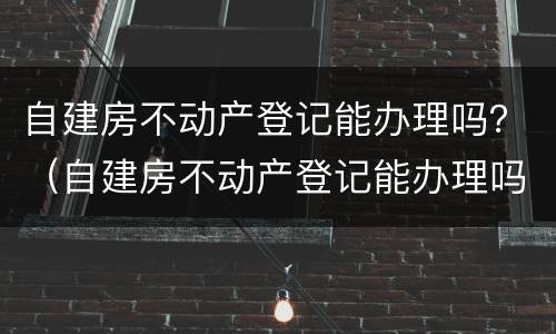 自建房不动产登记能办理吗？（自建房不动产登记能办理吗）