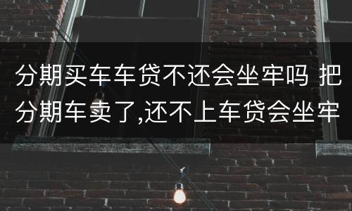 分期买车车贷不还会坐牢吗 把分期车卖了,还不上车贷会坐牢吗