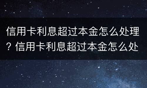 信用卡利息超过本金怎么处理? 信用卡利息超过本金怎么处理2021