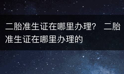 二胎准生证在哪里办理？ 二胎准生证在哪里办理的