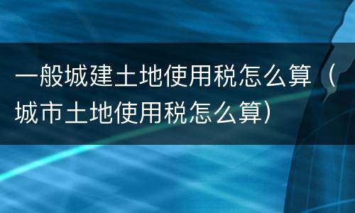 一般城建土地使用税怎么算（城市土地使用税怎么算）