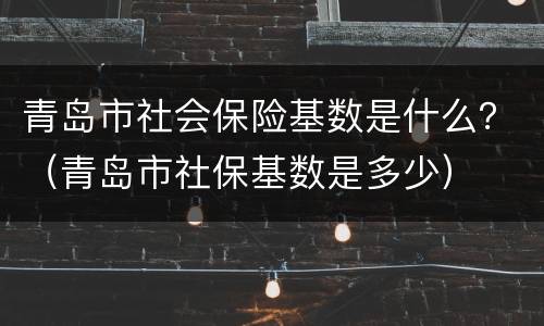 青岛市社会保险基数是什么？（青岛市社保基数是多少）