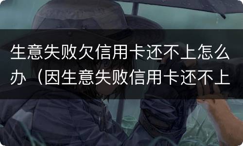 生意失败欠信用卡还不上怎么办（因生意失败信用卡还不上可以慢慢还么）