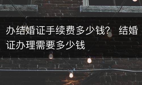 办结婚证手续费多少钱？ 结婚证办理需要多少钱