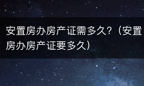 安置房办房产证需多久?（安置房办房产证要多久）