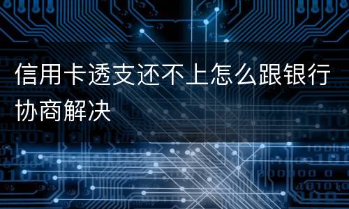 信用卡透支还不上怎么跟银行协商解决