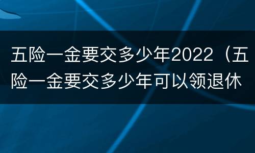 五险一金要交多少年2022（五险一金要交多少年可以领退休金）