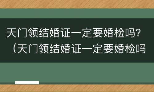 天门领结婚证一定要婚检吗？（天门领结婚证一定要婚检吗）