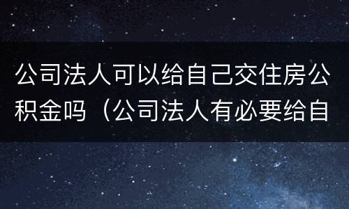 公司法人可以给自己交住房公积金吗（公司法人有必要给自己交公积金吗）