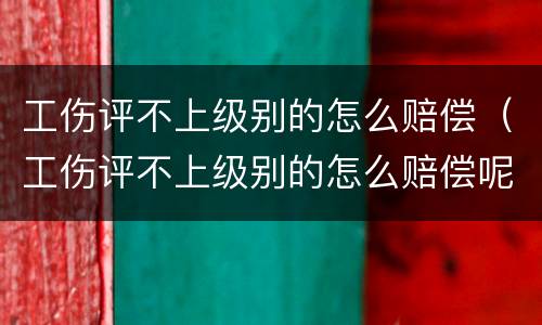 工伤评不上级别的怎么赔偿（工伤评不上级别的怎么赔偿呢）