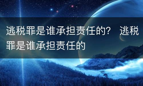 逃税罪是谁承担责任的？ 逃税罪是谁承担责任的