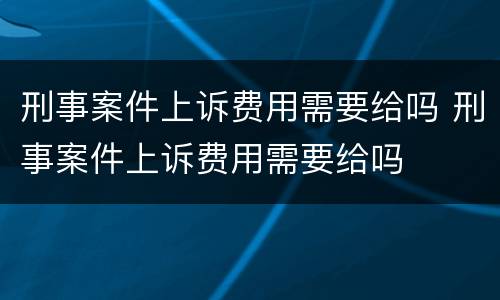 刑事案件上诉费用需要给吗 刑事案件上诉费用需要给吗