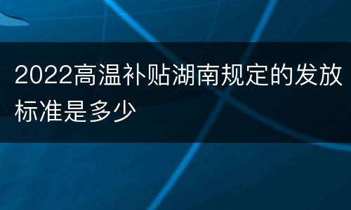 2022高温补贴湖南规定的发放标准是多少