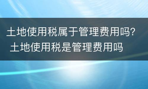 土地使用税属于管理费用吗？ 土地使用税是管理费用吗