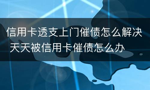 信用卡透支上门催债怎么解决 天天被信用卡催债怎么办