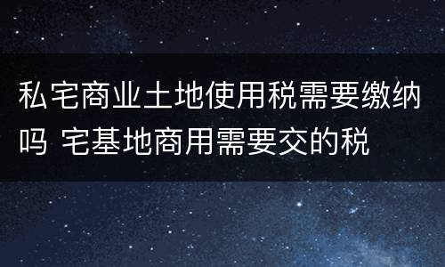 私宅商业土地使用税需要缴纳吗 宅基地商用需要交的税