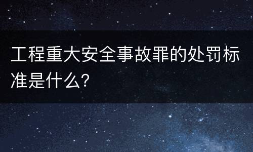 工程重大安全事故罪的处罚标准是什么？