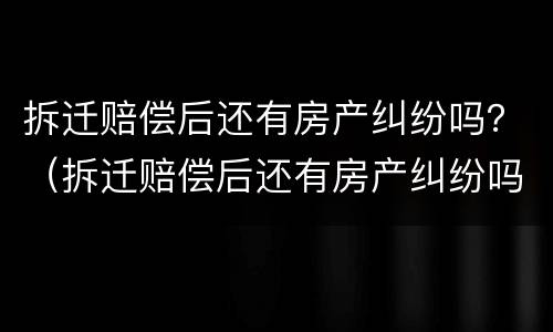 拆迁赔偿后还有房产纠纷吗？（拆迁赔偿后还有房产纠纷吗怎么办）