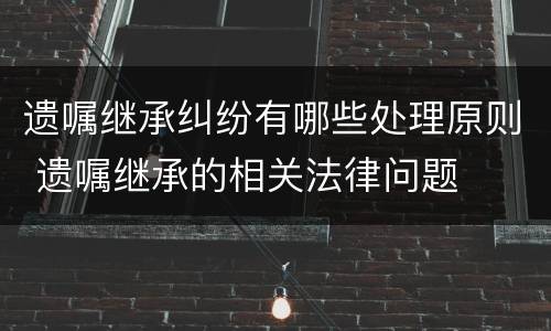 遗嘱继承纠纷有哪些处理原则 遗嘱继承的相关法律问题