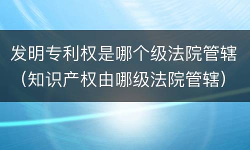 发明专利权是哪个级法院管辖（知识产权由哪级法院管辖）