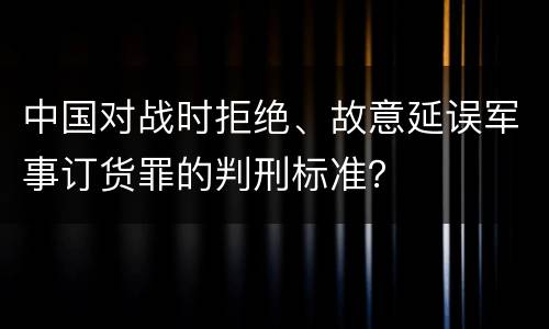 中国对战时拒绝、故意延误军事订货罪的判刑标准？