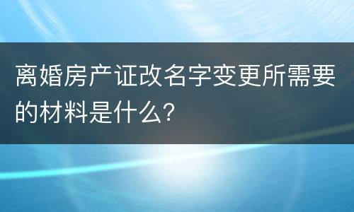 离婚房产证改名字变更所需要的材料是什么？