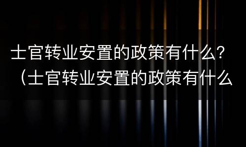 士官转业安置的政策有什么？（士官转业安置的政策有什么优惠）