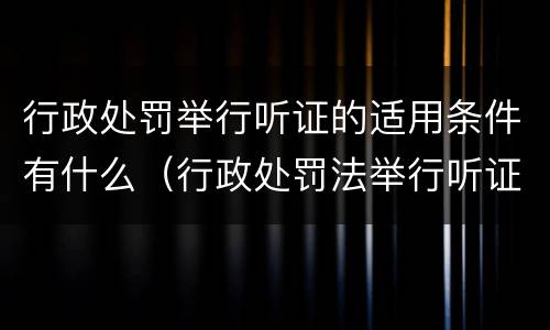 行政处罚举行听证的适用条件有什么（行政处罚法举行听证）