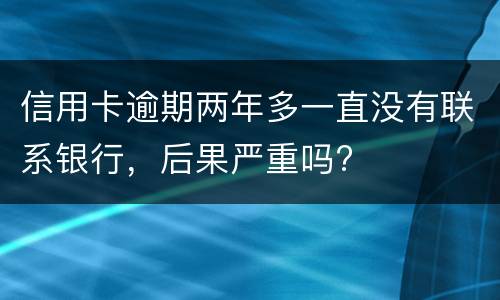 信用卡逾期两年多一直没有联系银行，后果严重吗?