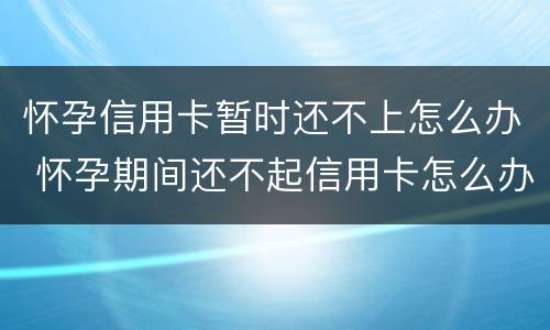 怀孕信用卡暂时还不上怎么办 怀孕期间还不起信用卡怎么办