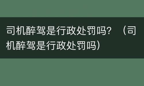 司机醉驾是行政处罚吗？（司机醉驾是行政处罚吗）